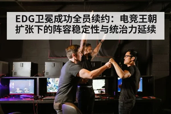 EDG卫冕成功全员续约：电竞王朝扩张下的阵容稳定性与统治力延续
