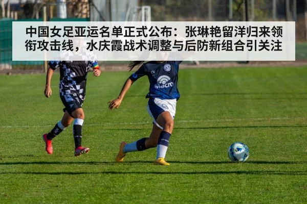 中国女足亚运名单正式公布：张琳艳留洋归来领衔攻击线，水庆霞战术调整与后防新组合引关注