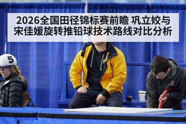 2026全国田径锦标赛前瞻 巩立姣与宋佳媛旋转推铅球技术路线对比分析