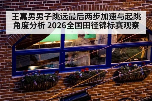 王嘉男男子跳远最后两步加速与起跳角度分析 2026全国田径锦标赛观察